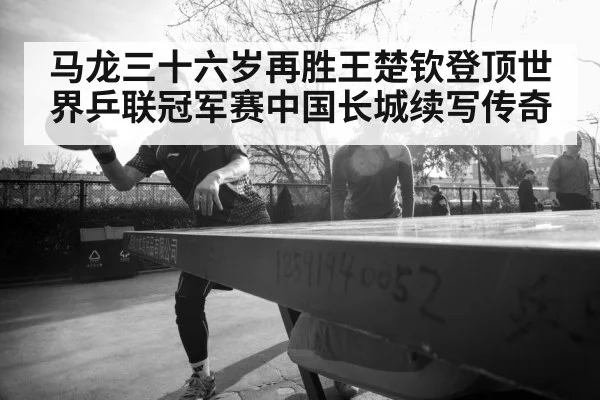 马龙三十六岁再胜王楚钦登顶世界乒联冠军赛中国长城续写传奇